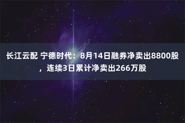 长江云配 宁德时代：8月14日融券净卖出8800股，连续3日累计净卖出266万股