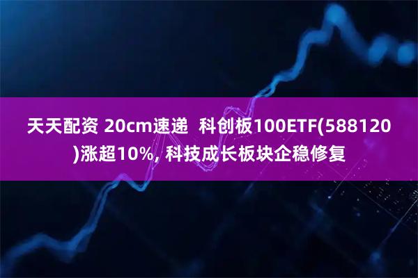 天天配资 20cm速递  科创板100ETF(588120)涨超10%, 科技成长板块企稳修复