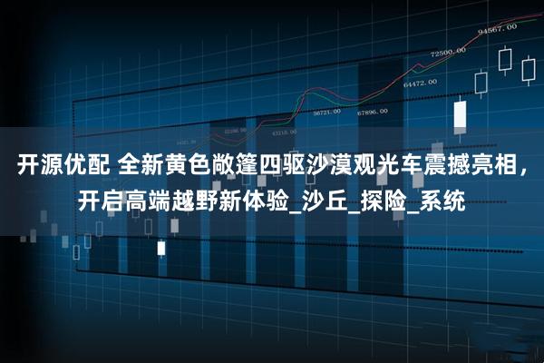 开源优配 全新黄色敞篷四驱沙漠观光车震撼亮相，开启高端越野新体验_沙丘_探险_系统