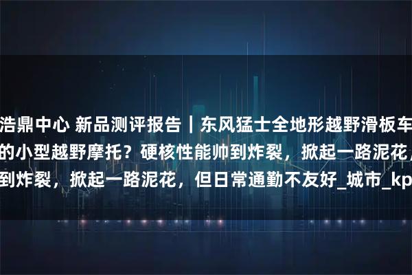 浩鼎中心 新品测评报告｜东风猛士全地形越野滑板车 ZT3 Pro：滑板车套壳的小型越野摩托？硬核性能帅到炸裂，掀起一路泥花，但日常通勤不友好_城市_kph_模式