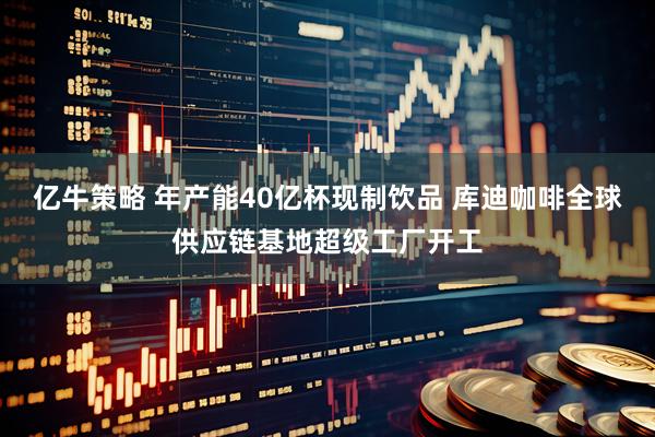 亿牛策略 年产能40亿杯现制饮品 库迪咖啡全球供应链基地超级工厂开工