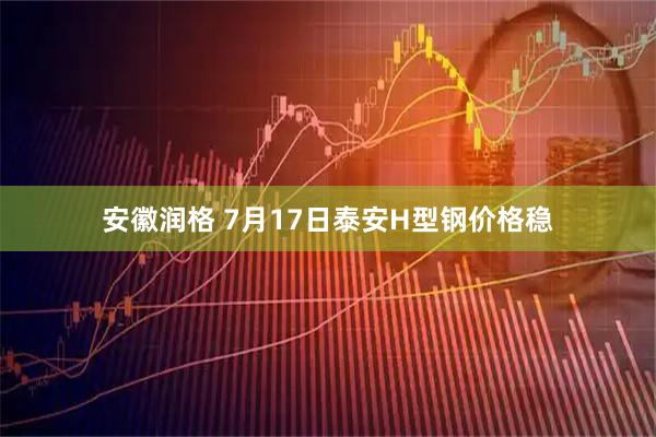 安徽润格 7月17日泰安H型钢价格稳