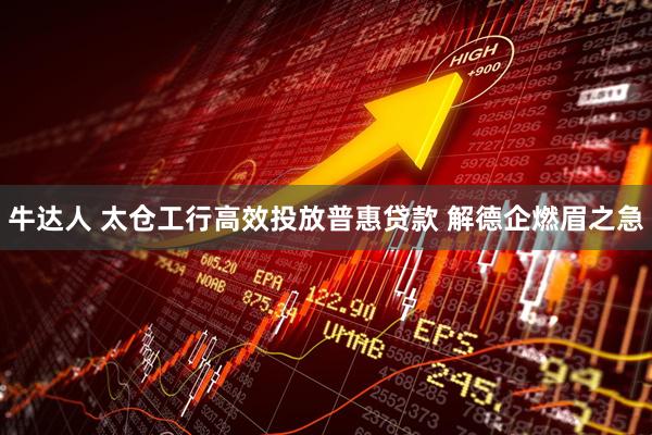 牛达人 太仓工行高效投放普惠贷款 解德企燃眉之急