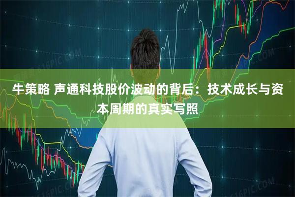 牛策略 声通科技股价波动的背后：技术成长与资本周期的真实写照
