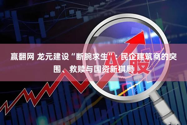 赢翻网 龙元建设“断腕求生”: 民企建筑商的突围、救赎与国资新棋局