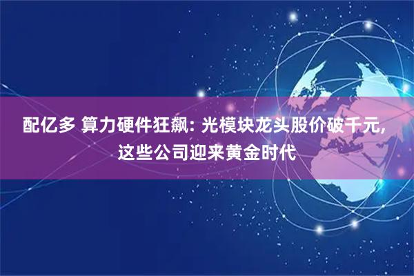 配亿多 算力硬件狂飙: 光模块龙头股价破千元, 这些公司迎来黄金时代