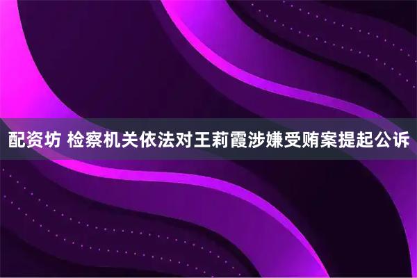配资坊 检察机关依法对王莉霞涉嫌受贿案提起公诉