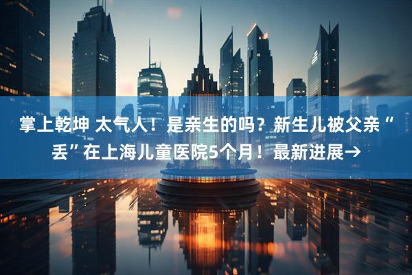 掌上乾坤 太气人！是亲生的吗？新生儿被父亲“丢”在上海儿童医院5个月！最新进展→
