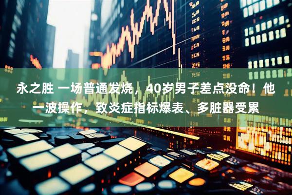 永之胜 一场普通发烧，40岁男子差点没命！他一波操作，致炎症指标爆表、多脏器受累