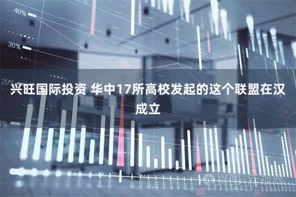 兴旺国际投资 华中17所高校发起的这个联盟在汉成立