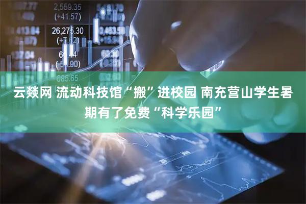 云燚网 流动科技馆“搬”进校园 南充营山学生暑期有了免费“科学乐园”