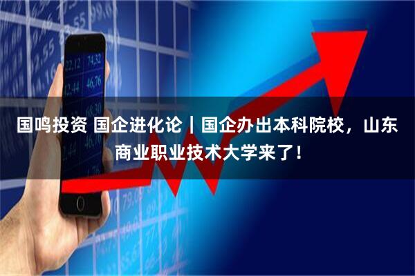 国鸣投资 国企进化论｜国企办出本科院校，山东商业职业技术大学来了！