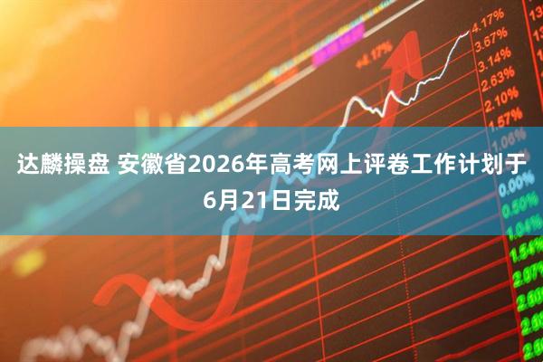 达麟操盘 安徽省2026年高考网上评卷工作计划于6月21日完成