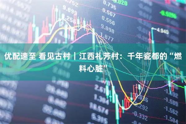 优配速至 看见古村｜江西礼芳村：千年瓷都的“燃料心脏”