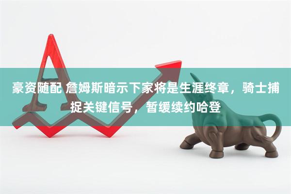 豪资随配 詹姆斯暗示下家将是生涯终章，骑士捕捉关键信号，暂缓续约哈登