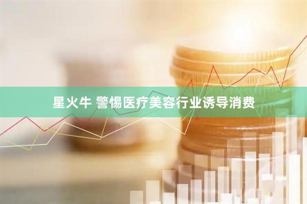 星火牛 警惕医疗美容行业诱导消费