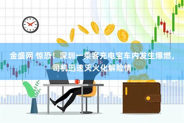 金盛网 惊恐！深圳一乘客充电宝车内发生爆燃，司机迅速灭火化解险情