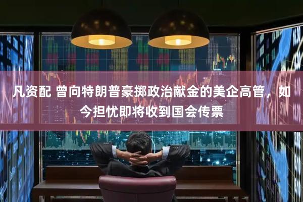 凡资配 曾向特朗普豪掷政治献金的美企高管，如今担忧即将收到国会传票